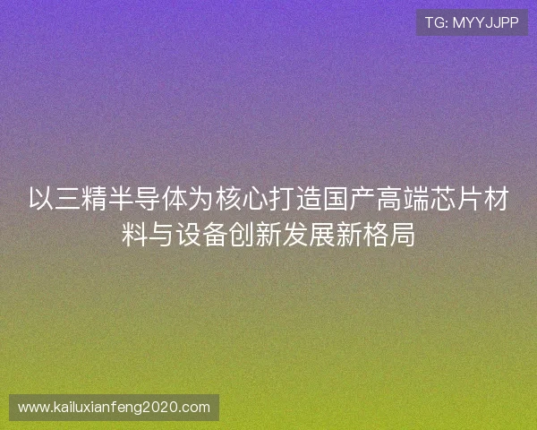 以三精半导体为核心打造国产高端芯片材料与设备创新发展新格局 以三精半导体为核心打造国产高端芯片材料与设备创新发展新格局